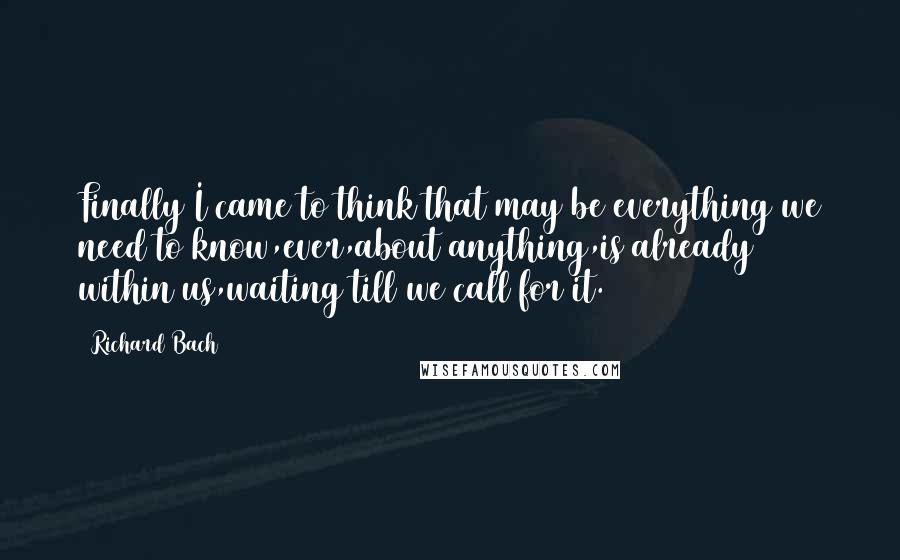 Richard Bach Quotes: Finally I came to think that may be everything we need to know,ever,about anything,is already within us,waiting till we call for it.