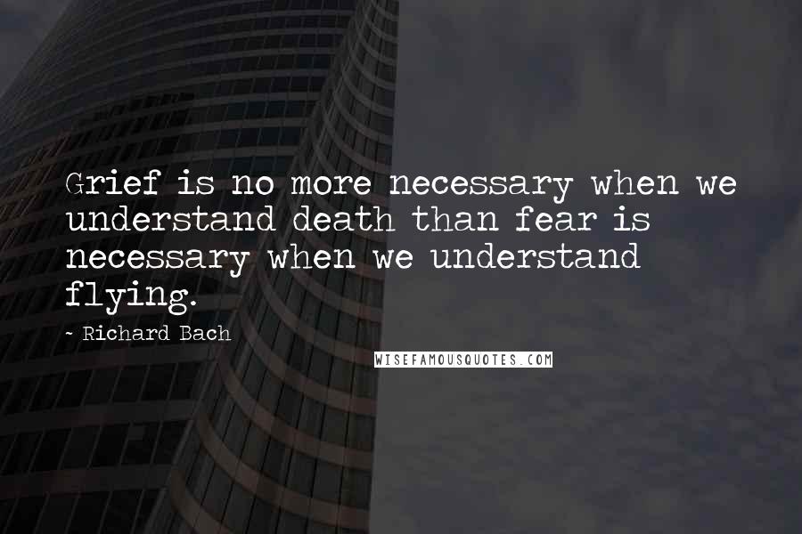 Richard Bach Quotes: Grief is no more necessary when we understand death than fear is necessary when we understand flying.