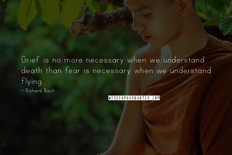 Richard Bach Quotes: Grief is no more necessary when we understand death than fear is necessary when we understand flying.