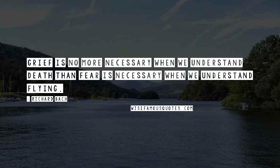 Richard Bach Quotes: Grief is no more necessary when we understand death than fear is necessary when we understand flying.