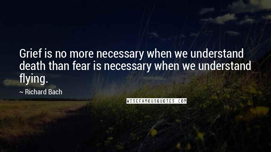 Richard Bach Quotes: Grief is no more necessary when we understand death than fear is necessary when we understand flying.