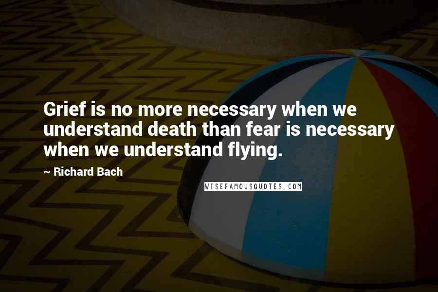 Richard Bach Quotes: Grief is no more necessary when we understand death than fear is necessary when we understand flying.