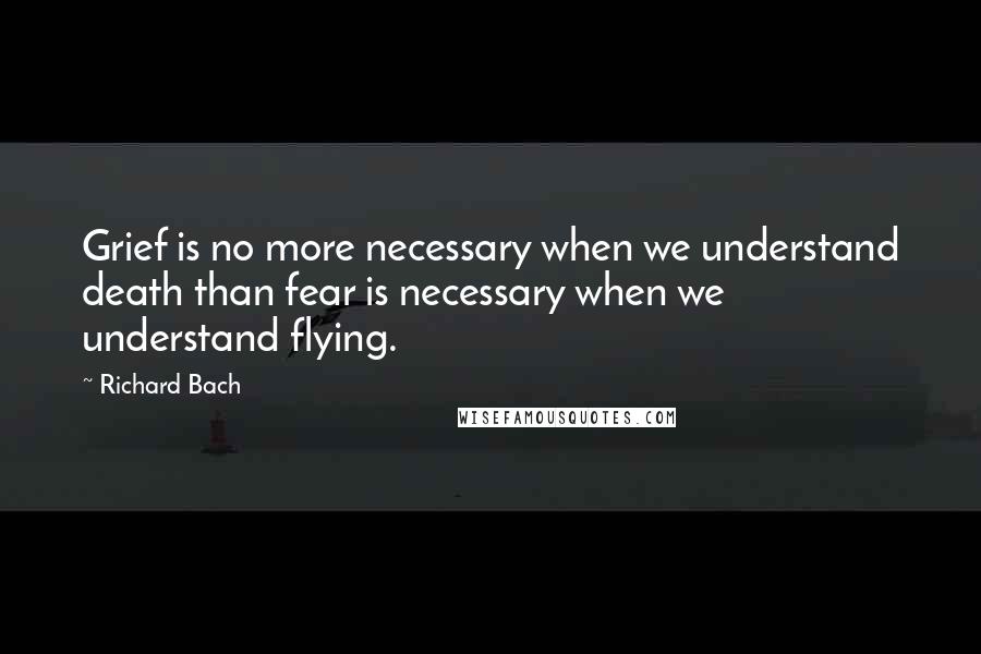 Richard Bach Quotes: Grief is no more necessary when we understand death than fear is necessary when we understand flying.