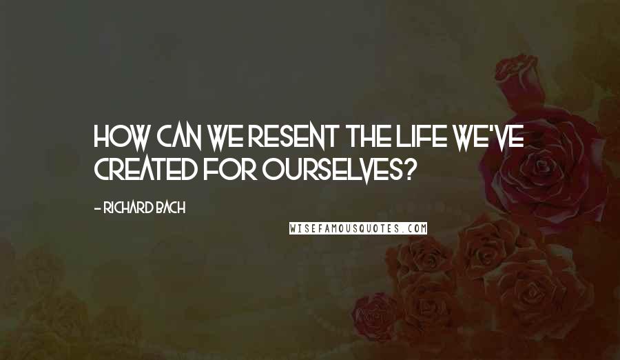 Richard Bach Quotes: How can we resent the life we've created for ourselves?