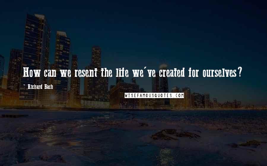 Richard Bach Quotes: How can we resent the life we've created for ourselves?