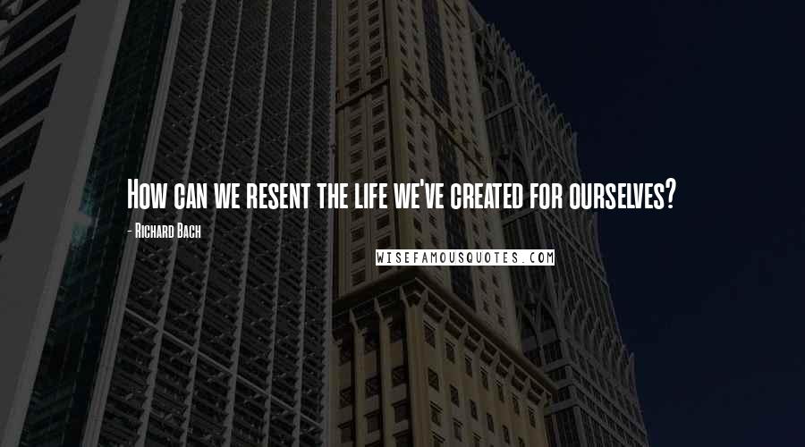 Richard Bach Quotes: How can we resent the life we've created for ourselves?