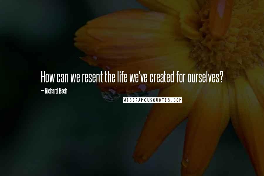 Richard Bach Quotes: How can we resent the life we've created for ourselves?