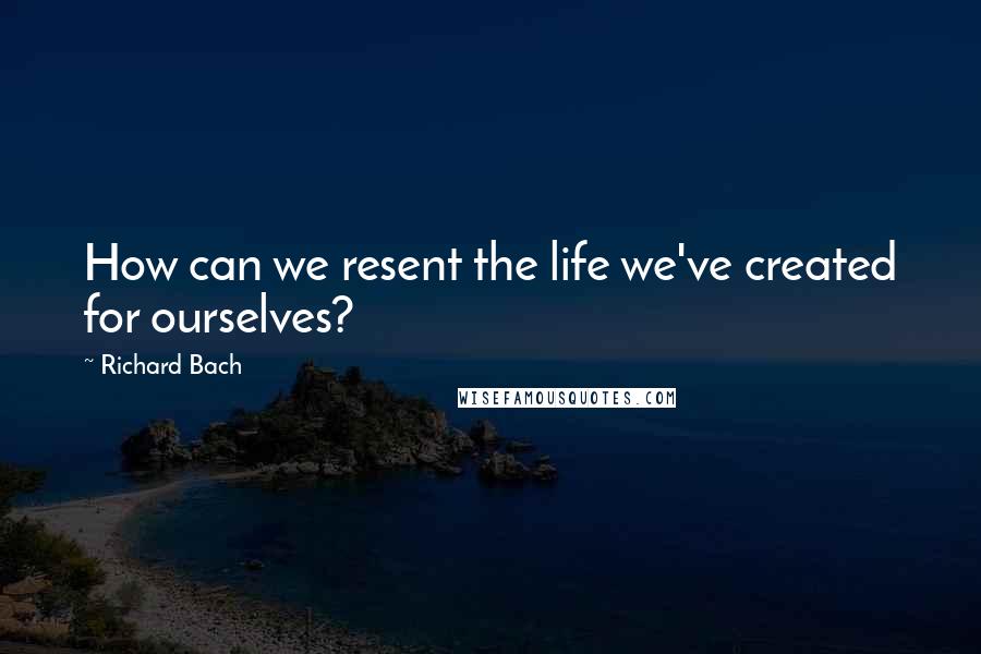 Richard Bach Quotes: How can we resent the life we've created for ourselves?