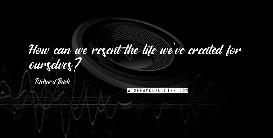 Richard Bach Quotes: How can we resent the life we've created for ourselves?