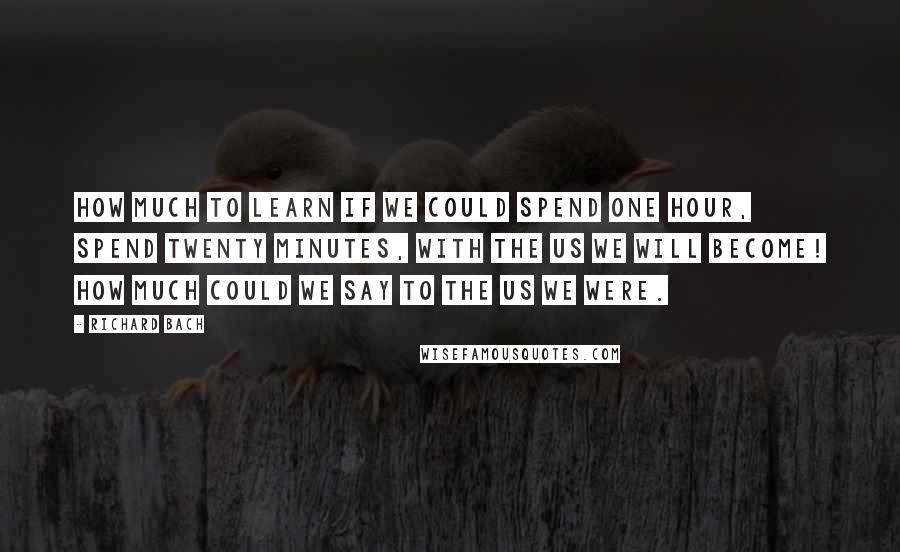 Richard Bach Quotes: How much to learn if we could spend one hour, spend twenty minutes, with the us we will become! How much could we say to the us we were.