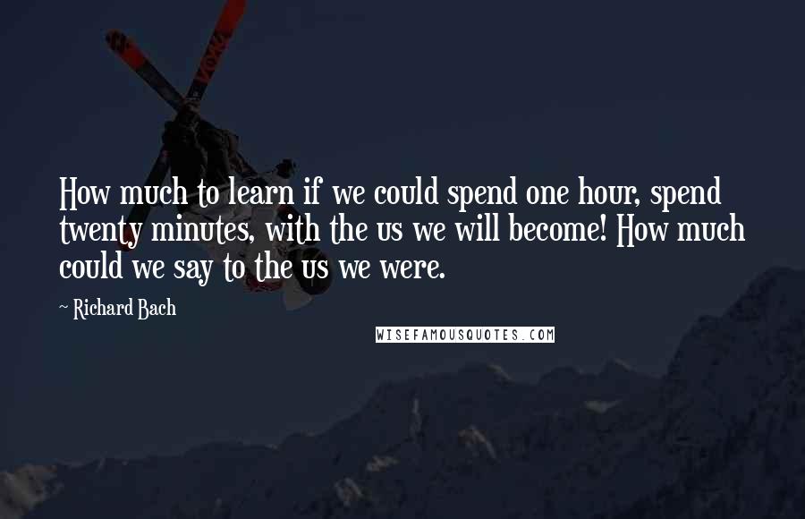 Richard Bach Quotes: How much to learn if we could spend one hour, spend twenty minutes, with the us we will become! How much could we say to the us we were.