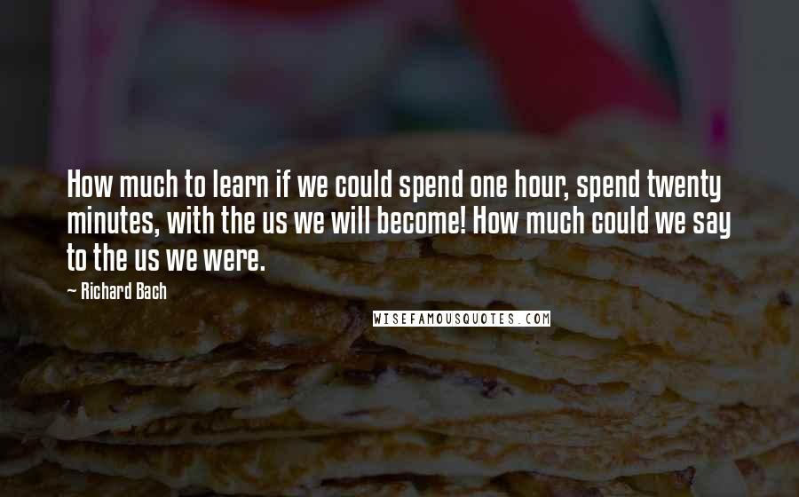 Richard Bach Quotes: How much to learn if we could spend one hour, spend twenty minutes, with the us we will become! How much could we say to the us we were.