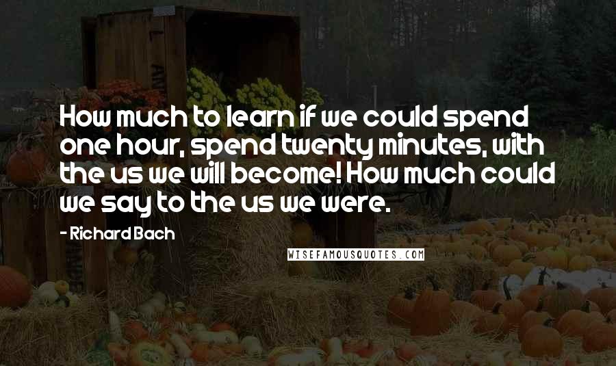 Richard Bach Quotes: How much to learn if we could spend one hour, spend twenty minutes, with the us we will become! How much could we say to the us we were.