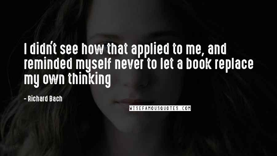 Richard Bach Quotes: I didn't see how that applied to me, and reminded myself never to let a book replace my own thinking
