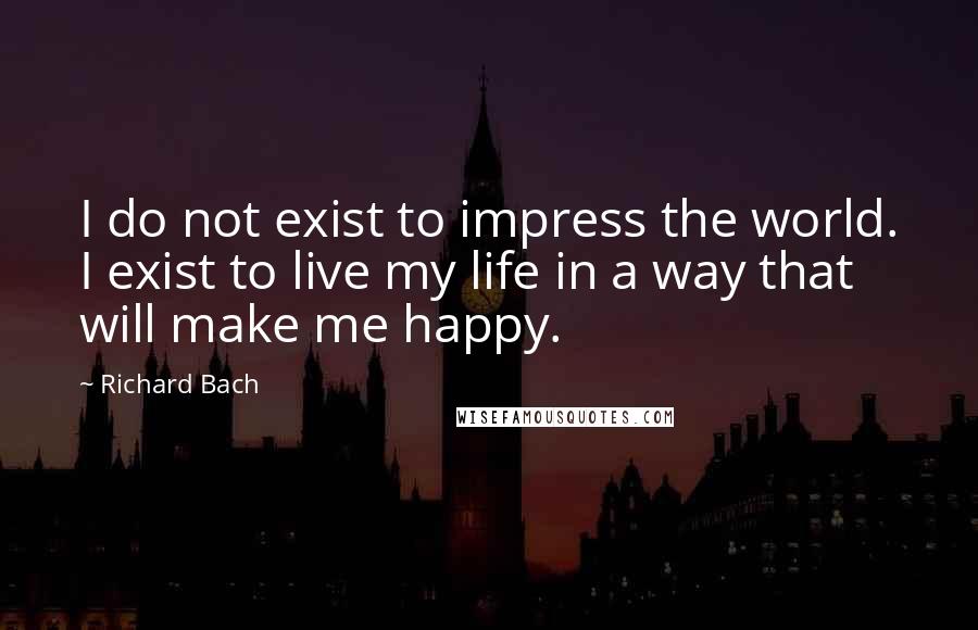 Richard Bach Quotes: I do not exist to impress the world. I exist to live my life in a way that will make me happy.