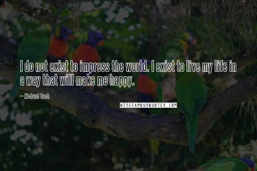 Richard Bach Quotes: I do not exist to impress the world. I exist to live my life in a way that will make me happy.