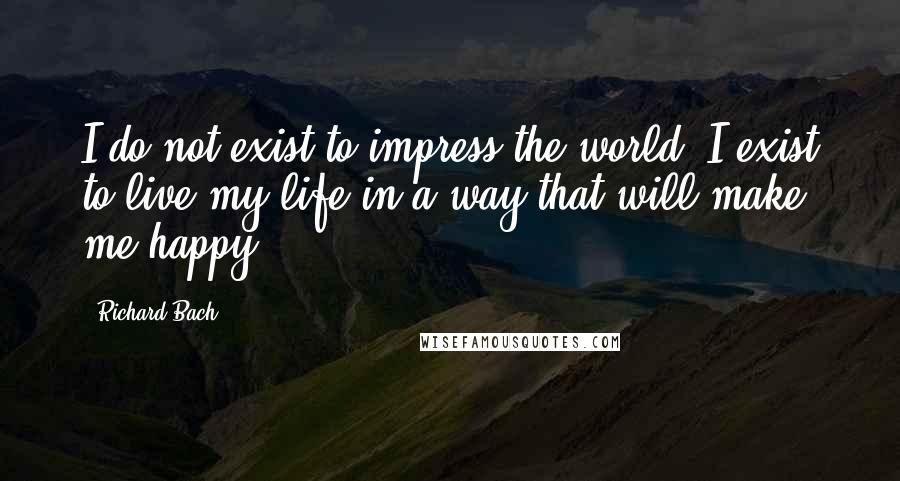 Richard Bach Quotes: I do not exist to impress the world. I exist to live my life in a way that will make me happy.