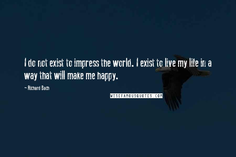 Richard Bach Quotes: I do not exist to impress the world. I exist to live my life in a way that will make me happy.