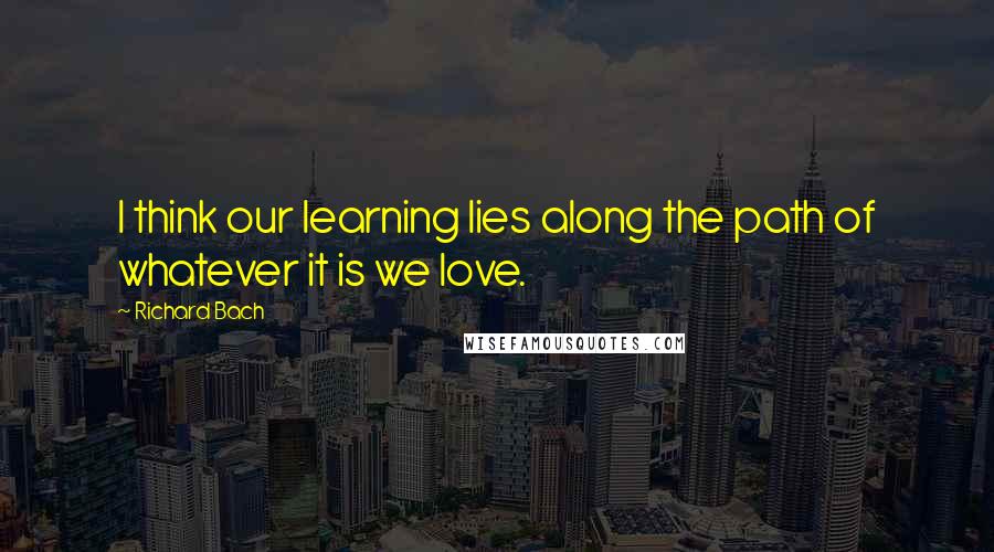 Richard Bach Quotes: I think our learning lies along the path of whatever it is we love.