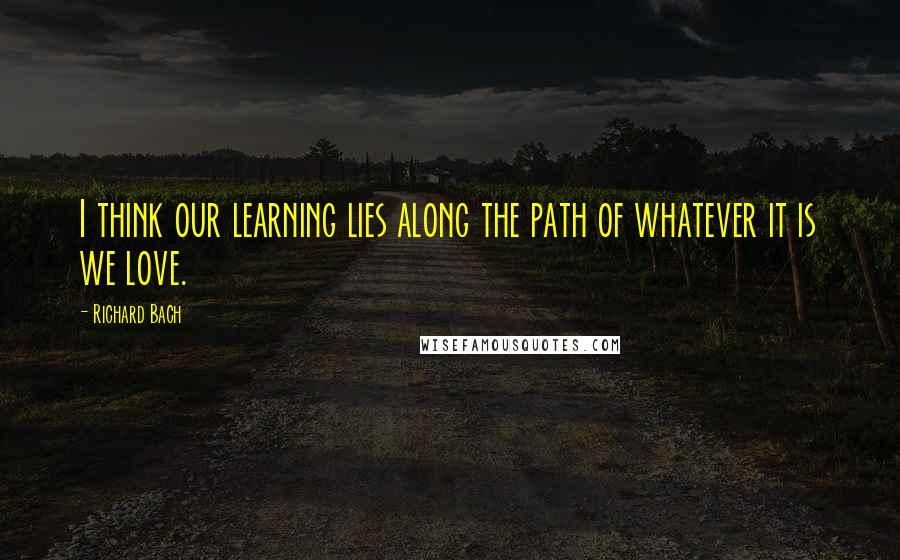 Richard Bach Quotes: I think our learning lies along the path of whatever it is we love.