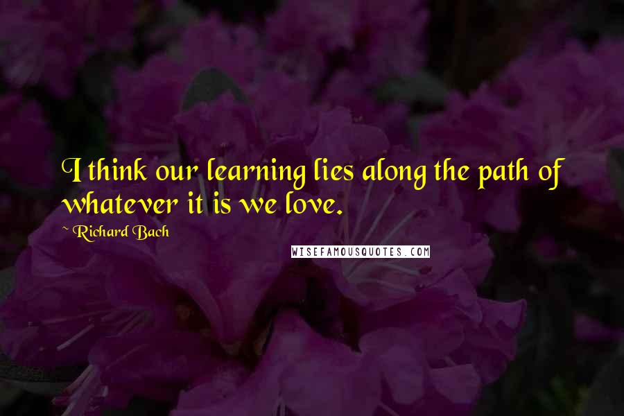 Richard Bach Quotes: I think our learning lies along the path of whatever it is we love.