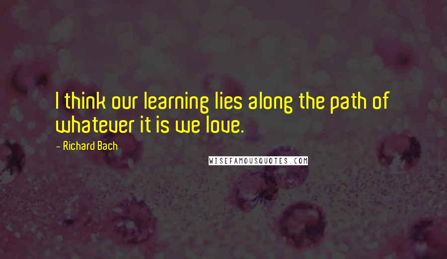 Richard Bach Quotes: I think our learning lies along the path of whatever it is we love.