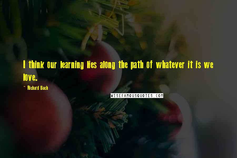 Richard Bach Quotes: I think our learning lies along the path of whatever it is we love.