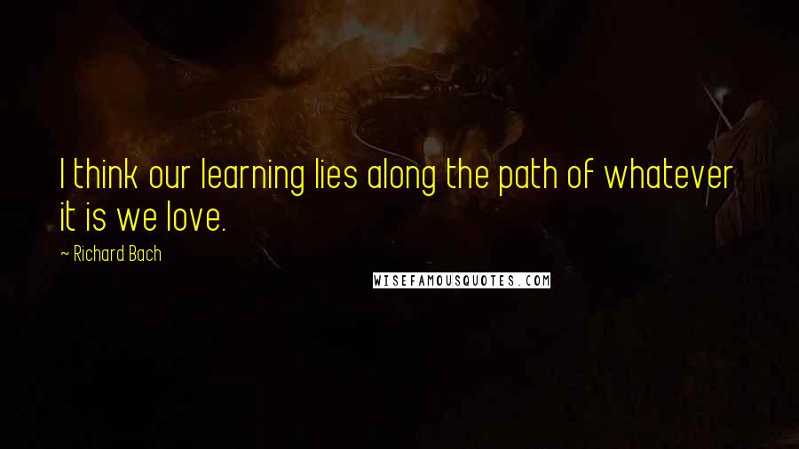 Richard Bach Quotes: I think our learning lies along the path of whatever it is we love.
