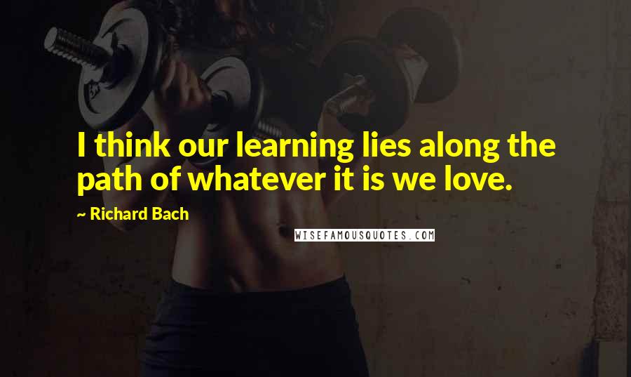 Richard Bach Quotes: I think our learning lies along the path of whatever it is we love.