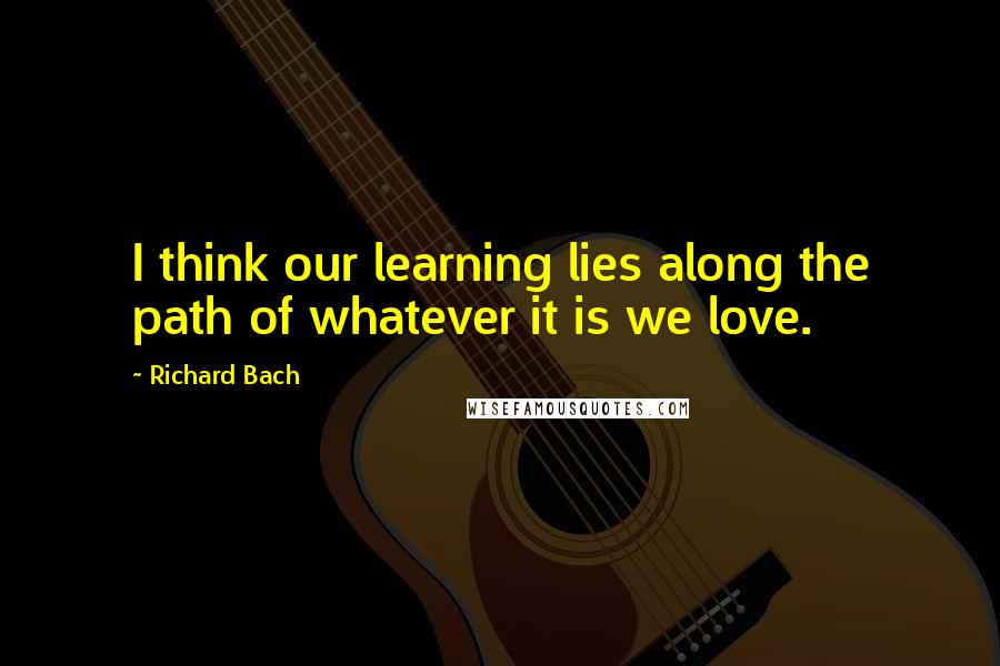 Richard Bach Quotes: I think our learning lies along the path of whatever it is we love.