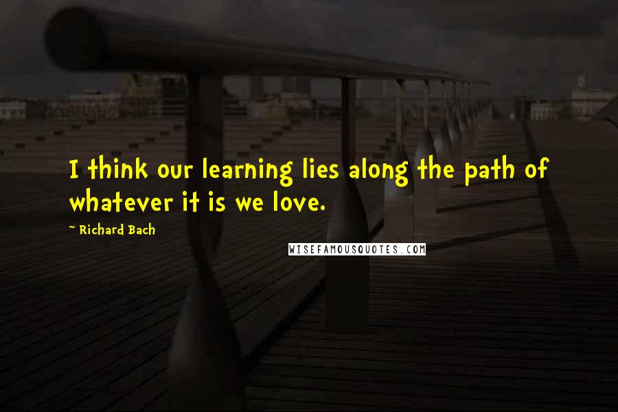 Richard Bach Quotes: I think our learning lies along the path of whatever it is we love.