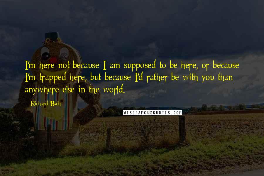 Richard Bach Quotes: I'm here not because I am supposed to be here, or because I'm trapped here, but because I'd rather be with you than anywhere else in the world.