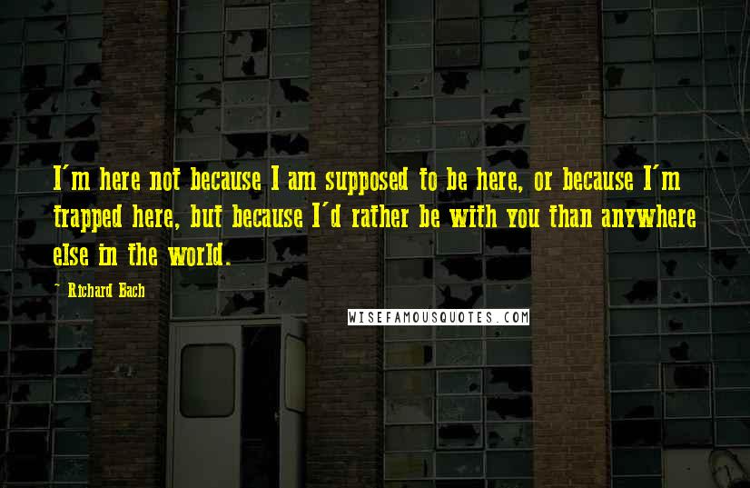 Richard Bach Quotes: I'm here not because I am supposed to be here, or because I'm trapped here, but because I'd rather be with you than anywhere else in the world.