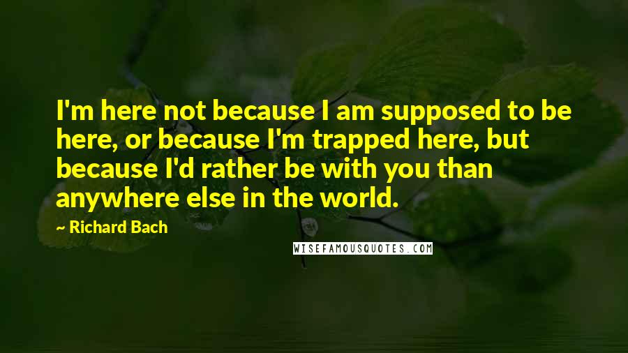 Richard Bach Quotes: I'm here not because I am supposed to be here, or because I'm trapped here, but because I'd rather be with you than anywhere else in the world.