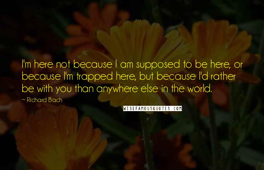 Richard Bach Quotes: I'm here not because I am supposed to be here, or because I'm trapped here, but because I'd rather be with you than anywhere else in the world.