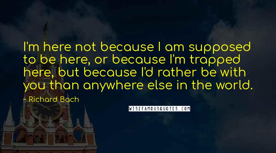 Richard Bach Quotes: I'm here not because I am supposed to be here, or because I'm trapped here, but because I'd rather be with you than anywhere else in the world.