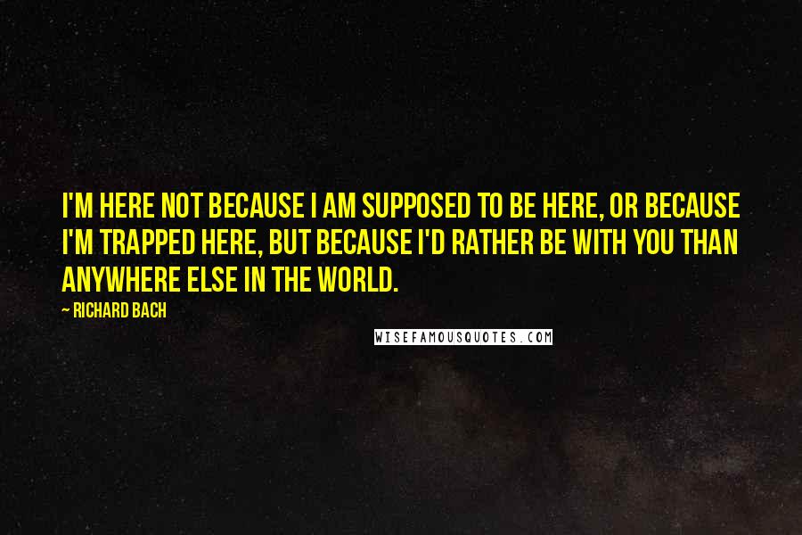 Richard Bach Quotes: I'm here not because I am supposed to be here, or because I'm trapped here, but because I'd rather be with you than anywhere else in the world.