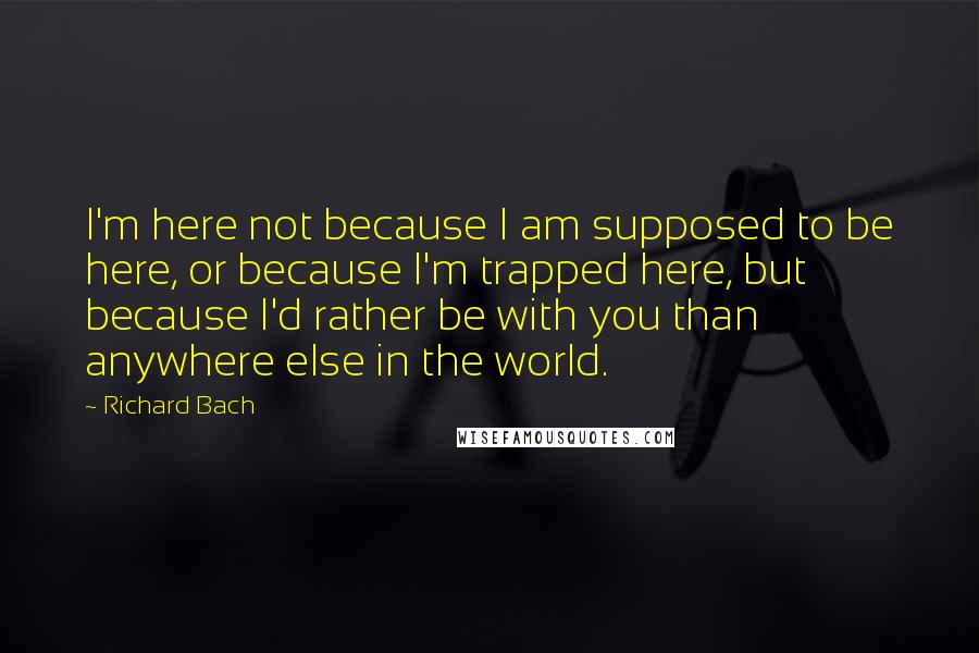 Richard Bach Quotes: I'm here not because I am supposed to be here, or because I'm trapped here, but because I'd rather be with you than anywhere else in the world.