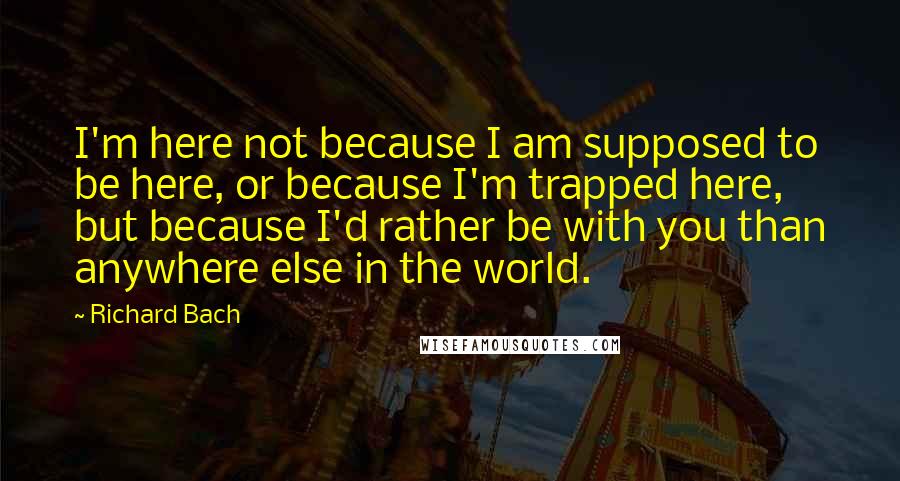 Richard Bach Quotes: I'm here not because I am supposed to be here, or because I'm trapped here, but because I'd rather be with you than anywhere else in the world.