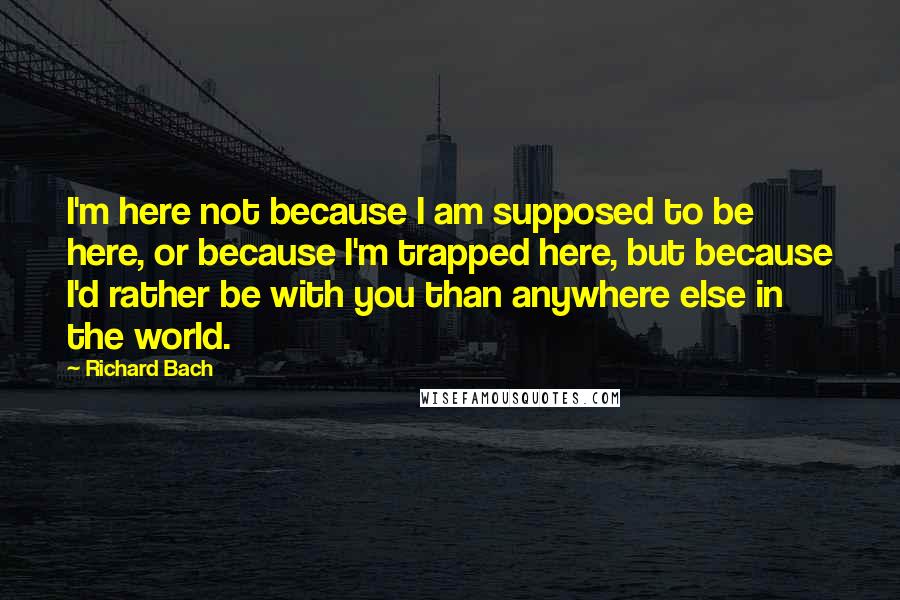 Richard Bach Quotes: I'm here not because I am supposed to be here, or because I'm trapped here, but because I'd rather be with you than anywhere else in the world.