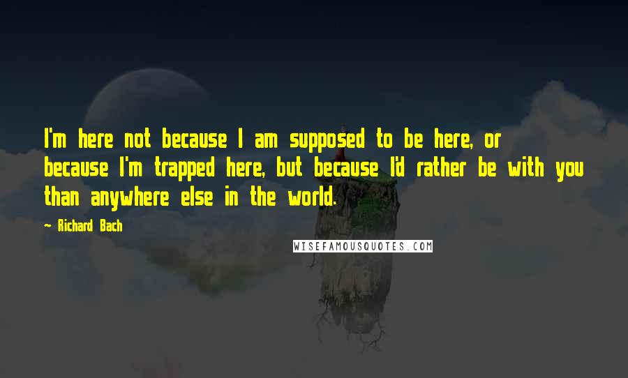 Richard Bach Quotes: I'm here not because I am supposed to be here, or because I'm trapped here, but because I'd rather be with you than anywhere else in the world.