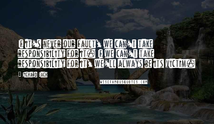 Richard Bach Quotes: If it's never our fault, we can't take responsibility for it. If we can't take responsibility for it, we'll always be its victim.