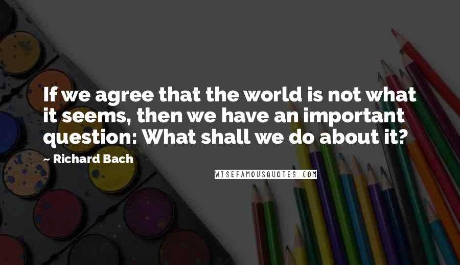 Richard Bach Quotes: If we agree that the world is not what it seems, then we have an important question: What shall we do about it?