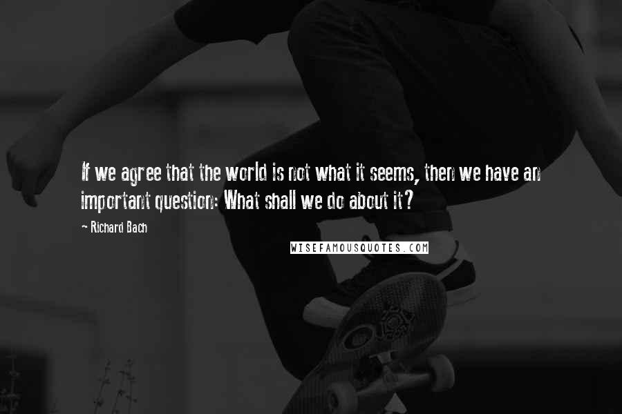 Richard Bach Quotes: If we agree that the world is not what it seems, then we have an important question: What shall we do about it?