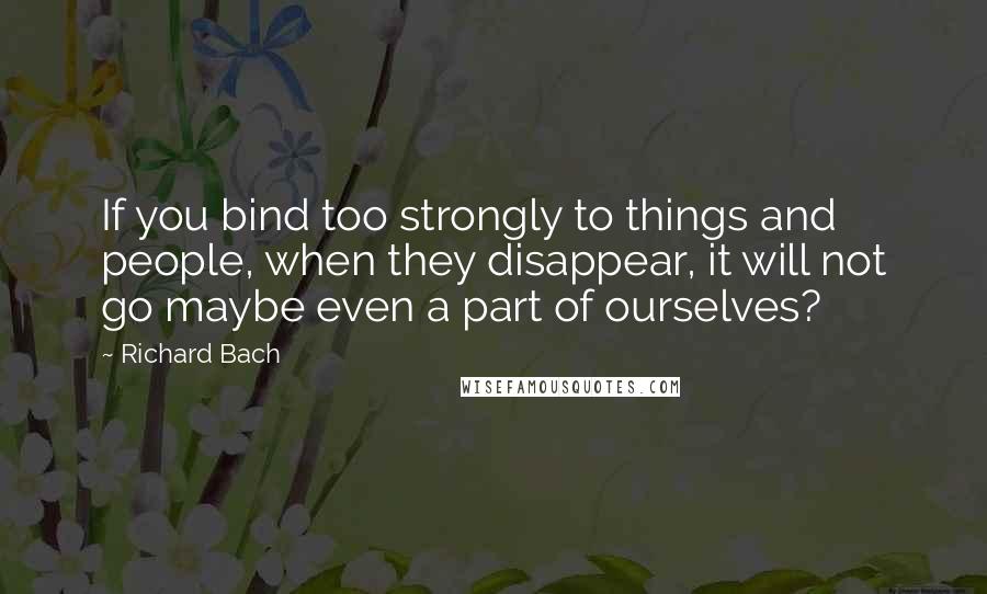 Richard Bach Quotes: If you bind too strongly to things and people, when they disappear, it will not go maybe even a part of ourselves?