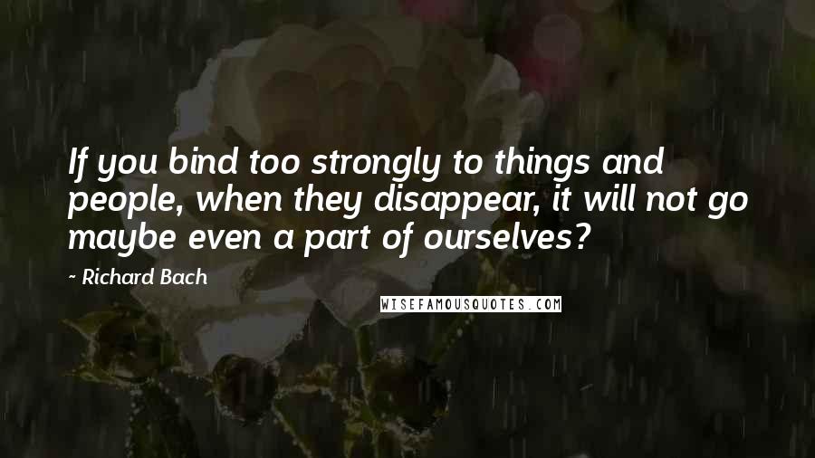 Richard Bach Quotes: If you bind too strongly to things and people, when they disappear, it will not go maybe even a part of ourselves?