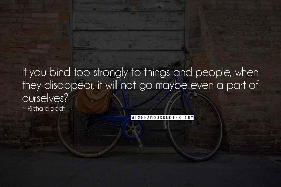 Richard Bach Quotes: If you bind too strongly to things and people, when they disappear, it will not go maybe even a part of ourselves?