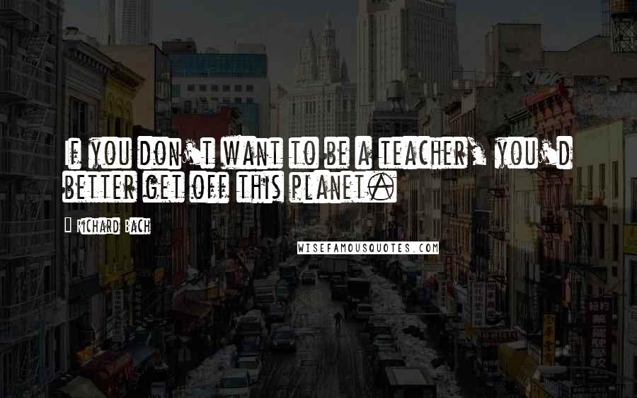 Richard Bach Quotes: If you don't want to be a teacher, you'd better get off this planet.