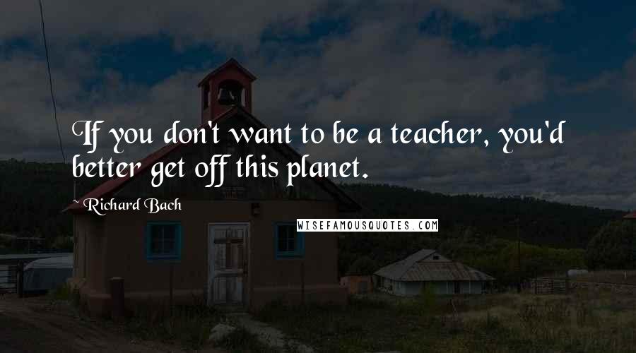 Richard Bach Quotes: If you don't want to be a teacher, you'd better get off this planet.