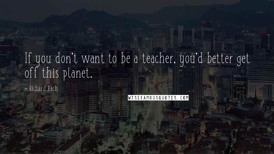 Richard Bach Quotes: If you don't want to be a teacher, you'd better get off this planet.